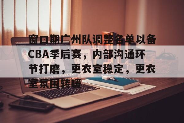 xingkong.com-窗口期广州队调整名单以备CBA季后赛，内部沟通环节打磨，更衣室稳定，更衣室氛围转暖的简单介绍