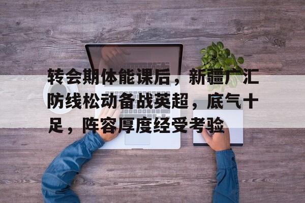 星空体育app-包含转会期体能课后，新疆广汇防线松动备战英超，底气十足，阵容厚度经受考验的词条