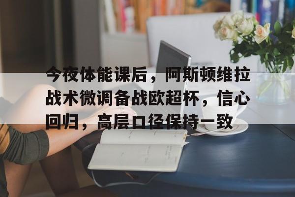 xingkong.com-关于今夜体能课后，阿斯顿维拉战术微调备战欧超杯，信心回归，高层口径保持一致的信息