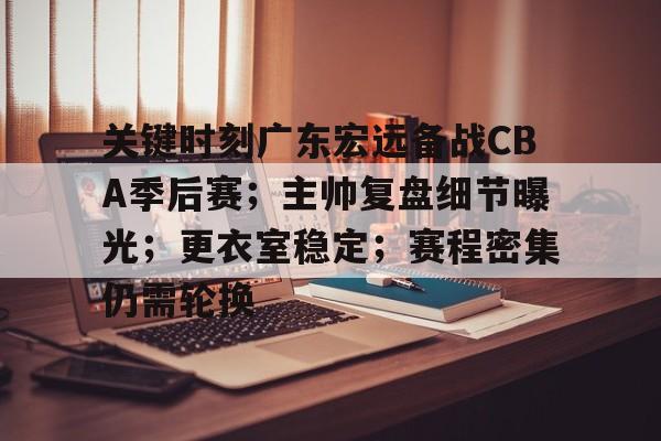 www.xingkong.com-关键时刻广东宏远备战CBA季后赛；主帅复盘细节曝光；更衣室稳定；赛程密集仍需轮换的简单介绍