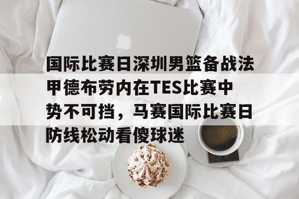 xingkong-关于国际比赛日深圳男篮备战法甲德布劳内在TES比赛中势不可挡，马赛国际比赛日防线松动看傻球迷的信息